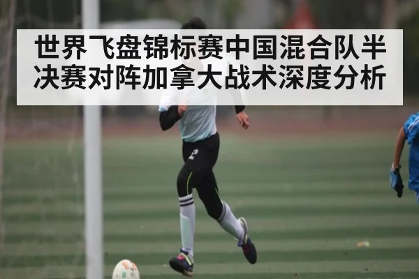 世界飞盘锦标赛中国混合队半决赛对阵加拿大战术深度分析