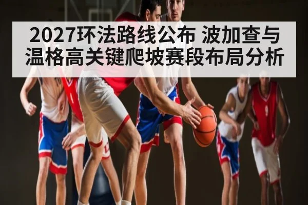 2027环法路线公布 波加查与温格高关键爬坡赛段布局分析