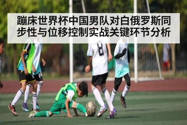 蹦床世界杯中国男队对白俄罗斯同步性与位移控制实战关键环节分析